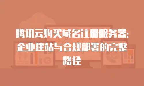 腾讯云购买域名注册服务器：企业建站与合规部署的完整路径