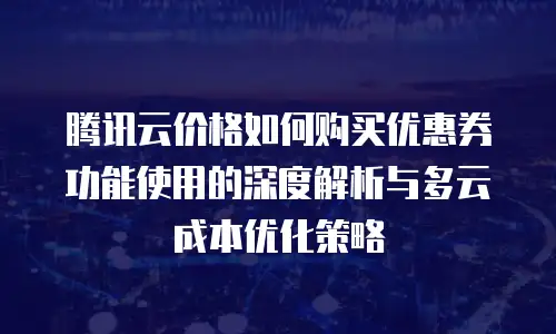 腾讯云价格如何购买优惠券功能使用的深度解析与多云成本优化策略