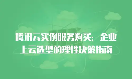 腾讯云实例服务购买：企业上云选型的理性决策指南