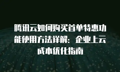 腾讯云如何购买首单特惠功能使用方法详解：企业上云成本优化指南