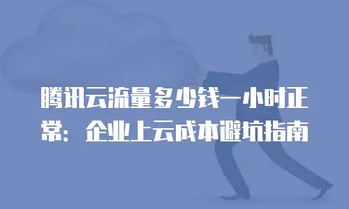 腾讯云流量多少钱一小时正常：企业上云成本避坑指南