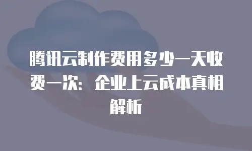 腾讯云制作费用多少一天收费一次：企业上云成本真相解析
