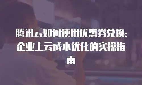 腾讯云如何使用优惠券兑换：企业上云成本优化的实操指南