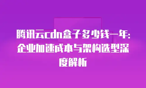 腾讯云cdn盒子多少钱一年：企业加速成本与架构选型深度解析