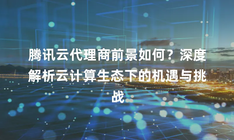 腾讯云代理商前景如何？深度解析云计算生态下的机遇与挑战