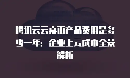 腾讯云云桌面产品费用是多少一年：企业上云成本全景解析