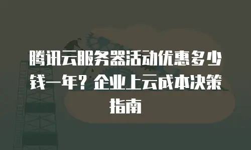 腾讯云服务器活动优惠多少钱一年？企业上云成本决策指南