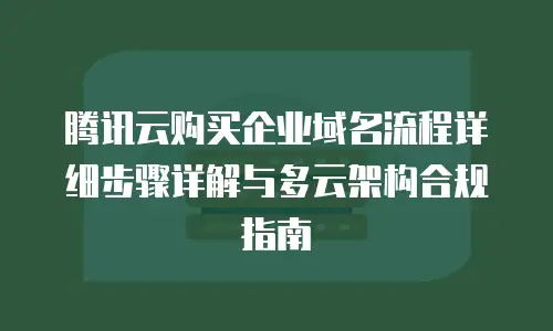 腾讯云购买企业域名流程详细步骤详解与多云架构合规指南