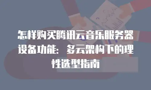 怎样购买腾讯云音乐服务器设备功能：多云架构下的理性选型指南