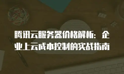 腾讯云服务器价格解析：企业上云成本控制的实战指南