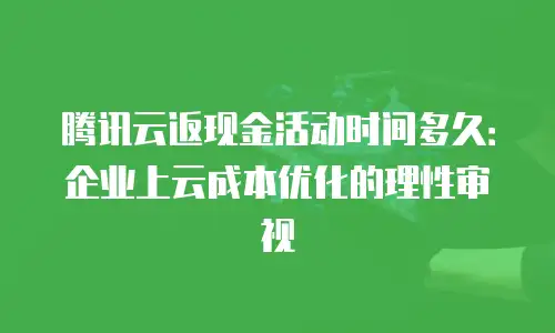 腾讯云返现金活动时间多久：企业上云成本优化的理性审视