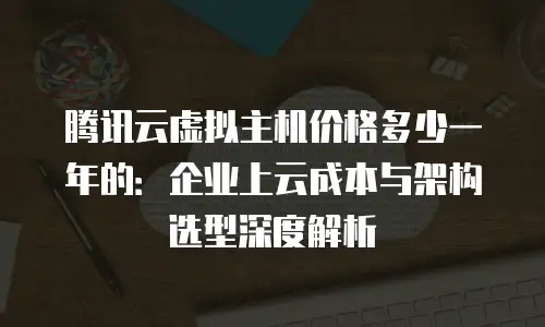 腾讯云虚拟主机价格多少一年的：企业上云成本与架构选型深度解析