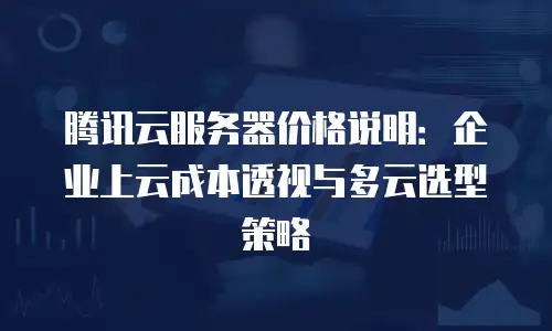 腾讯云服务器价格说明：企业上云成本透视与多云选型策略