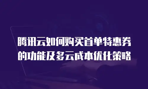 腾讯云如何购买首单特惠券的功能及多云成本优化策略