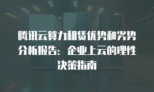 腾讯云算力租赁优势和劣势分析报告：企业上云的理性决策指南