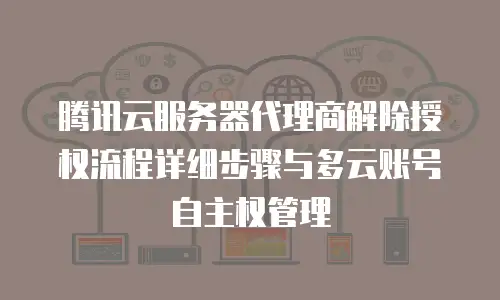 腾讯云服务器代理商解除授权流程详细步骤与多云账号自主权管理