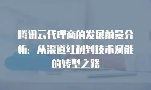 腾讯云代理商的发展前景分析：从渠道红利到技术赋能的转型之路