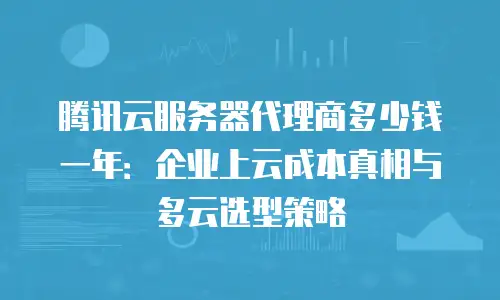 腾讯云服务器代理商多少钱一年：企业上云成本真相与多云选型策略
