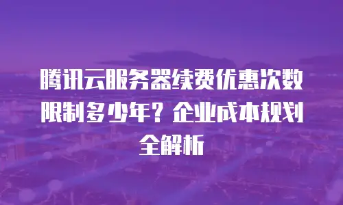 腾讯云服务器续费优惠次数限制多少年？企业成本规划全解析