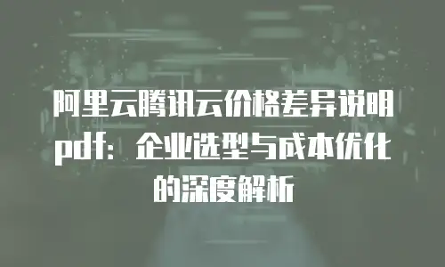 阿里云腾讯云价格差异说明pdf：企业选型与成本优化的深度解析