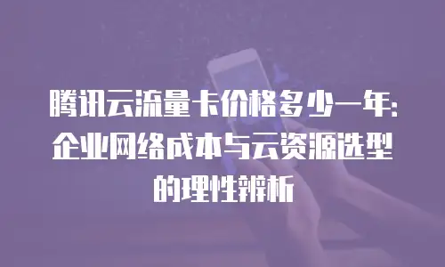 腾讯云流量卡价格多少一年：企业网络成本与云资源选型的理性辨析