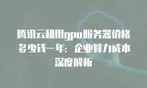 腾讯云租用gpu服务器价格多少钱一年：企业算力成本深度解析