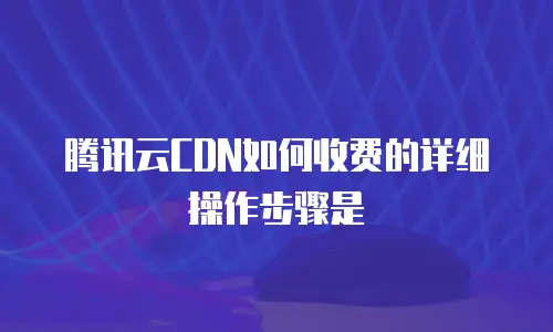 腾讯云CDN如何收费的详细操作步骤是