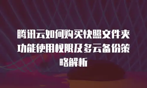 腾讯云如何购买快照文件夹功能使用权限及多云备份策略解析