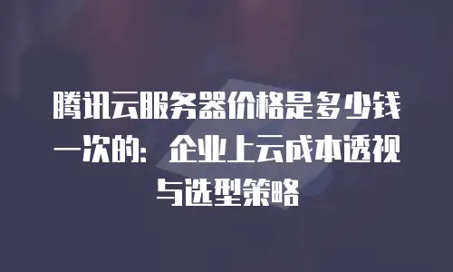 腾讯云服务器价格是多少钱一次的：企业上云成本透视与选型策略