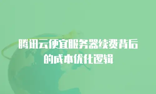 腾讯云便宜服务器续费背后的成本优化逻辑