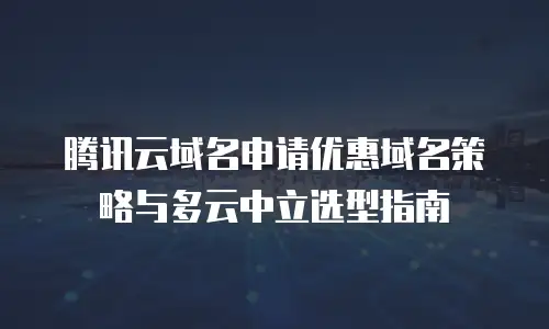 腾讯云域名申请优惠域名策略与多云中立选型指南