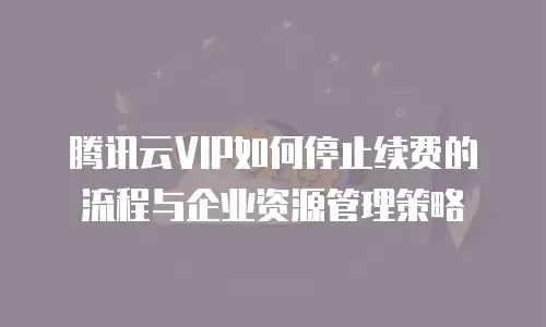 腾讯云VIP如何停止续费的流程与企业资源管理策略