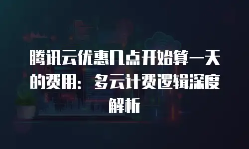 腾讯云优惠几点开始算一天的费用：多云计费逻辑深度解析