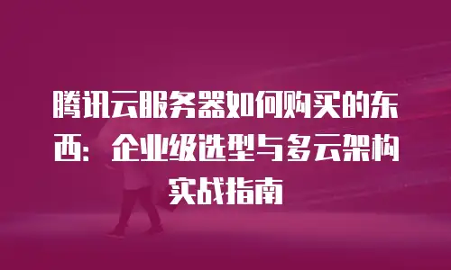 腾讯云服务器如何购买的东西：企业级选型与多云架构实战指南