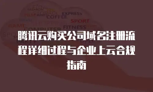 腾讯云购买公司域名注册流程详细过程与企业上云合规指南