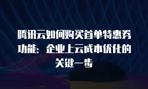 腾讯云如何购买首单特惠券功能：企业上云成本优化的关键一步