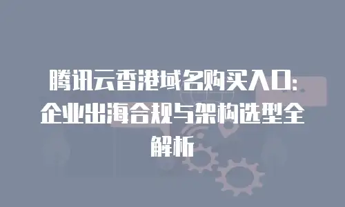 腾讯云香港域名购买入口：企业出海合规与架构选型全解析