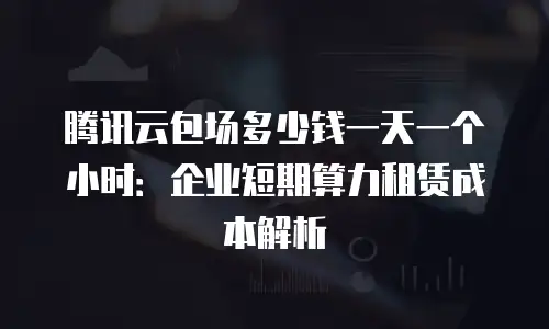 腾讯云包场多少钱一天一个小时：企业短期算力租赁成本解析