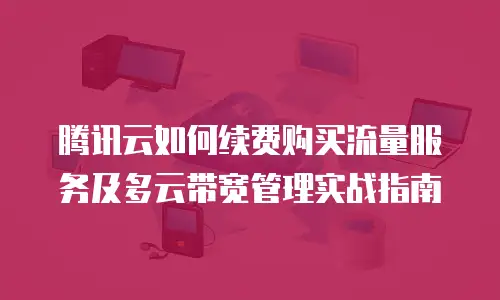 腾讯云如何续费购买流量服务及多云带宽管理实战指南