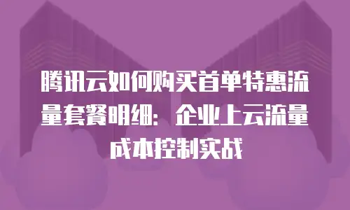 腾讯云如何购买首单特惠流量套餐明细：企业上云流量成本控制实战
