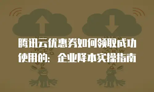 腾讯云优惠券如何领取成功使用的：企业降本实操指南