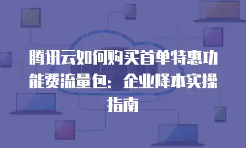 腾讯云如何购买首单特惠功能费流量包：企业降本实操指南