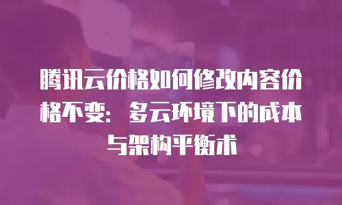 腾讯云价格如何修改内容价格不变：多云环境下的成本与架构平衡术