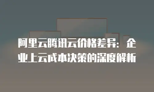 阿里云腾讯云价格差异：企业上云成本决策的深度解析