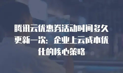 腾讯云优惠券活动时间多久更新一次：企业上云成本优化的核心策略
