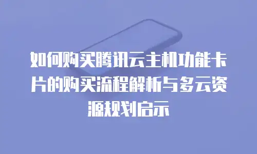 如何购买腾讯云主机功能卡片的购买流程解析与多云资源规划启示
