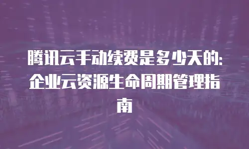 腾讯云手动续费是多少天的：企业云资源生命周期管理指南
