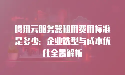 腾讯云服务器租用费用标准是多少：企业选型与成本优化全景解析
