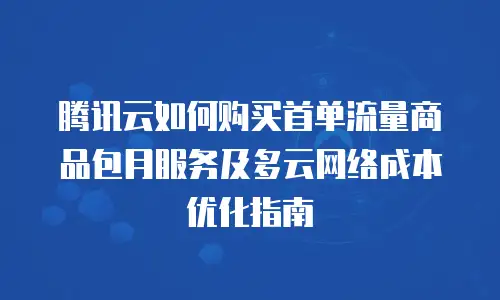 腾讯云如何购买首单流量商品包月服务及多云网络成本优化指南