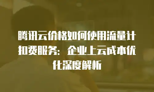 腾讯云价格如何使用流量计扣费服务：企业上云成本优化深度解析